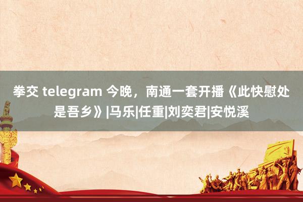 拳交 telegram 今晚，南通一套开播《此快慰处是吾乡》|马乐|任重|刘奕君|安悦溪