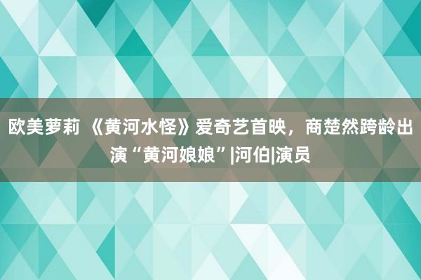 欧美萝莉 《黄河水怪》爱奇艺首映，商楚然跨龄出演“黄河娘娘”|河伯|演员