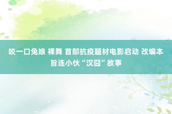 咬一口兔娘 裸舞 首部抗疫题材电影启动 改编本旨连小伙“汉囧”故事