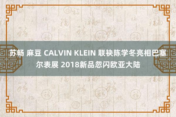 苏畅 麻豆 CALVIN KLEIN 联袂陈学冬亮相巴塞尔表展 2018新品忽闪欧亚大陆