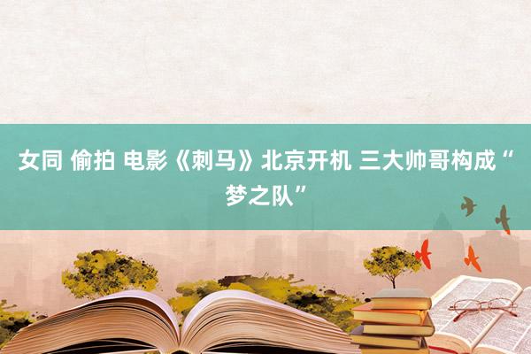 女同 偷拍 电影《刺马》北京开机 三大帅哥构成“梦之队”