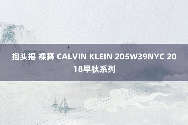 抱头摇 裸舞 CALVIN KLEIN 205W39NYC 2018早秋系列