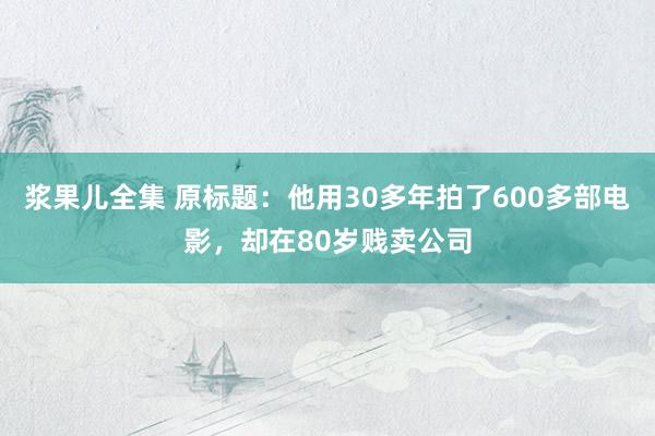 浆果儿全集 原标题：他用30多年拍了600多部电影，却在80岁贱卖公司