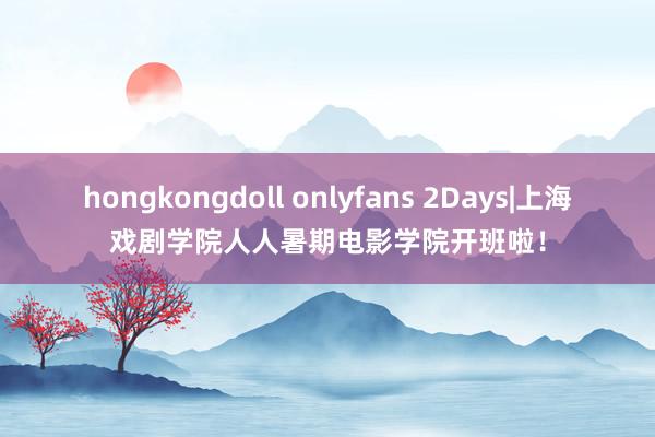 hongkongdoll onlyfans 2Days|上海戏剧学院人人暑期电影学院开班啦！