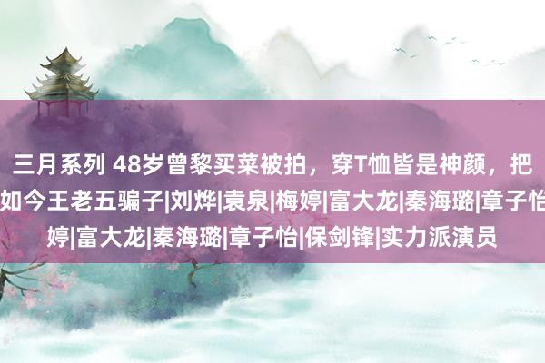 三月系列 48岁曾黎买菜被拍，穿T恤皆是神颜，把2任男友捧成影帝，如今王老五骗子|刘烨|袁泉|梅婷|富大龙|秦海璐|章子怡|保剑锋|实力派演员