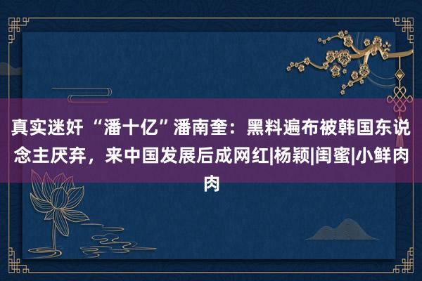 真实迷奸 “潘十亿”潘南奎：黑料遍布被韩国东说念主厌弃，来中国发展后成网红|杨颖|闺蜜|小鲜肉