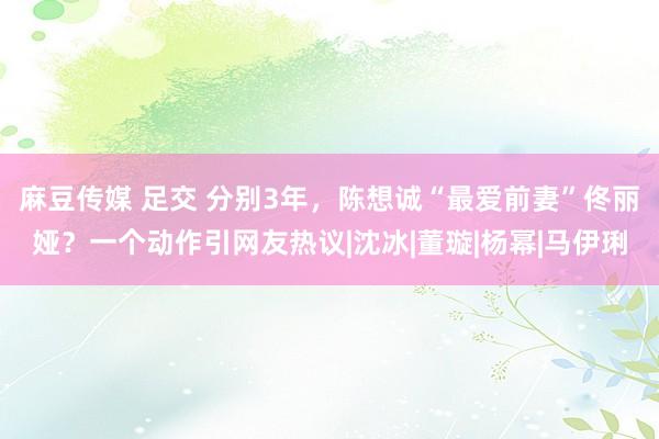 麻豆传媒 足交 分别3年，陈想诚“最爱前妻”佟丽娅？一个动作引网友热议|沈冰|董璇|杨幂|马伊琍