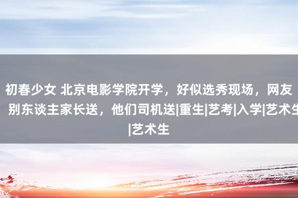 初春少女 北京电影学院开学，好似选秀现场，网友：别东谈主家长送，他们司机送|重生|艺考|入学|艺术生