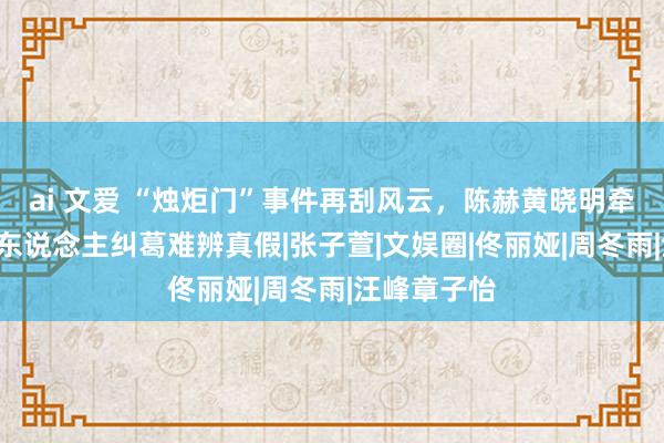 ai 文爱 “烛炬门”事件再刮风云，陈赫黄晓明牵涉其中，3东说念主纠葛难辨真假|张子萱|文娱圈|佟丽娅|周冬雨|汪峰章子怡