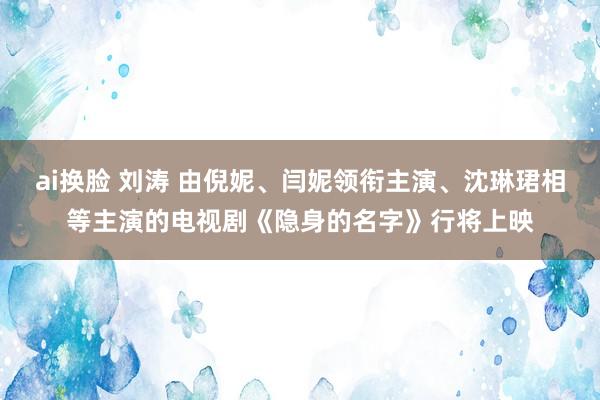 ai换脸 刘涛 由倪妮、闫妮领衔主演、沈琳珺相等主演的电视剧《隐身的名字》行将上映