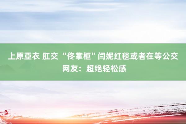 上原亞衣 肛交 “佟掌柜”闫妮红毯或者在等公交 网友：超绝轻松感