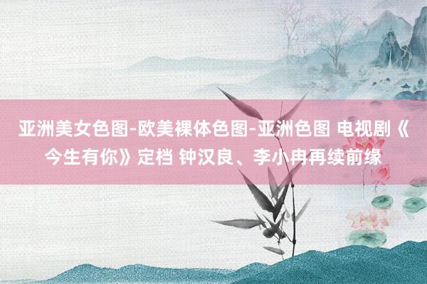 亚洲美女色图-欧美裸体色图-亚洲色图 电视剧《今生有你》定档 钟汉良、李小冉再续前缘