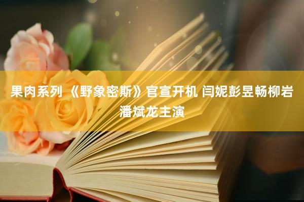 果肉系列 《野象密斯》官宣开机 闫妮彭昱畅柳岩潘斌龙主演