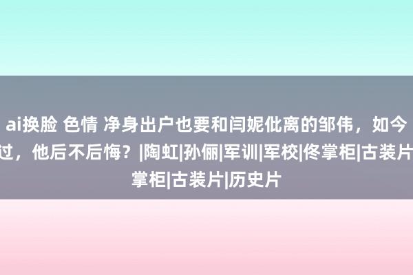 ai换脸 色情 净身出户也要和闫妮仳离的邹伟，如今多年已过，他后不后悔？|陶虹|孙俪|军训|军校|佟掌柜|古装片|历史片