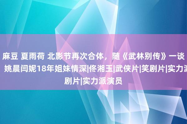 麻豆 夏雨荷 北影节再次合体，随《武林别传》一谈走红，姚晨闫妮18年姐妹情深|佟湘玉|武侠片|笑剧片|实力派演员