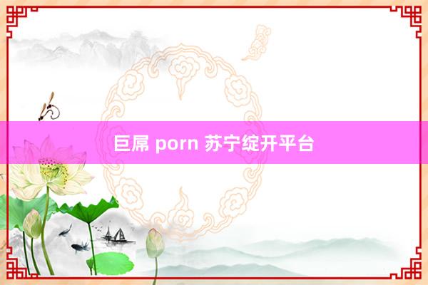 巨屌 porn 苏宁绽开平台