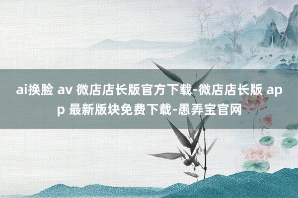 ai换脸 av 微店店长版官方下载-微店店长版 app 最新版块免费下载-愚弄宝官网