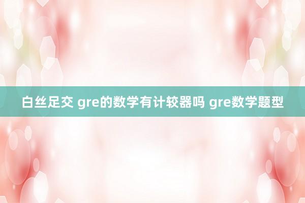 白丝足交 gre的数学有计较器吗 gre数学题型