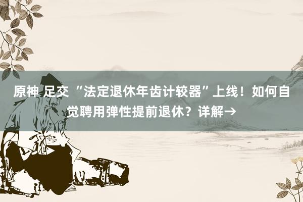 原神 足交 “法定退休年齿计较器”上线！如何自觉聘用弹性提前退休？详解→