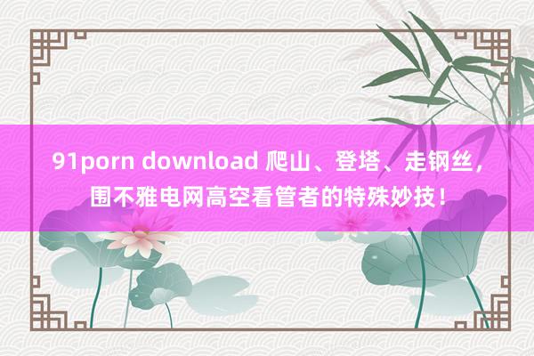 91porn download 爬山、登塔、走钢丝，围不雅电网高空看管者的特殊妙技！