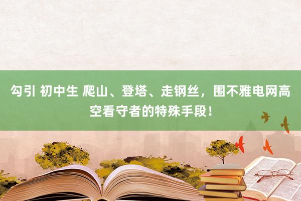 勾引 初中生 爬山、登塔、走钢丝，围不雅电网高空看守者的特殊手段！