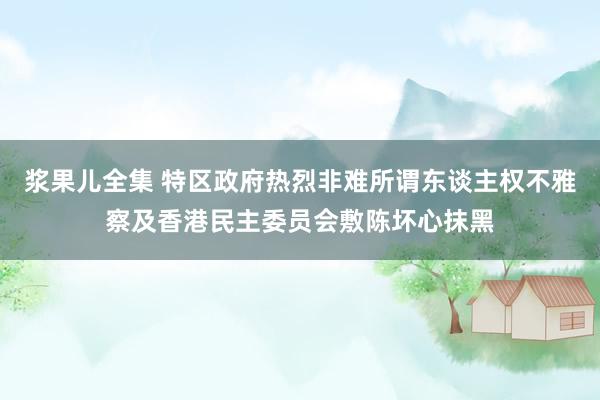 浆果儿全集 特区政府热烈非难所谓东谈主权不雅察及香港民主委员会敷陈坏心抹黑